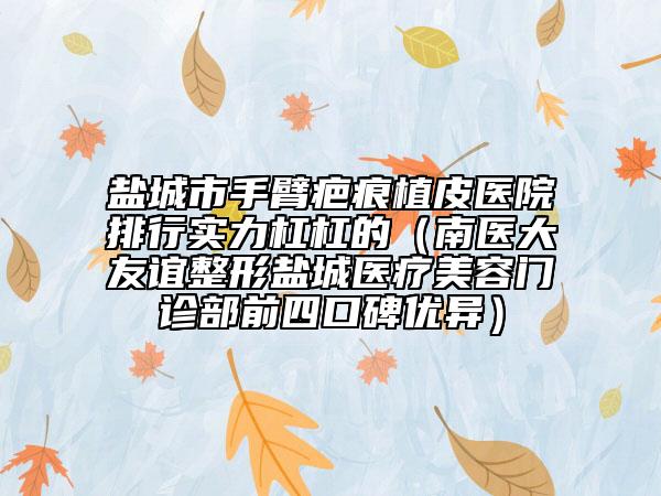 鹽城市手臂疤痕植皮醫(yī)院排行實(shí)力杠杠的（南醫(yī)大友誼整形鹽城醫(yī)療美容門(mén)診部前四口碑優(yōu)異）