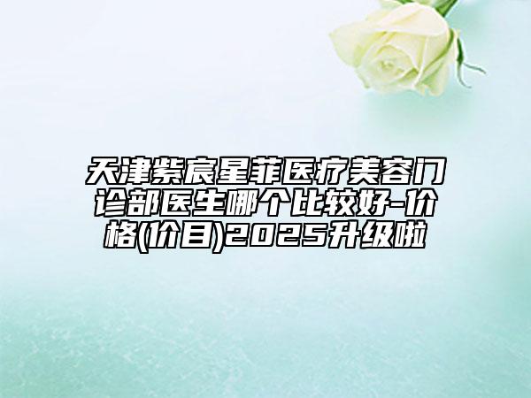 天津紫宸星菲醫(yī)療美容門診部醫(yī)生哪個(gè)比較好-價(jià)格(價(jià)目)2025升級(jí)啦