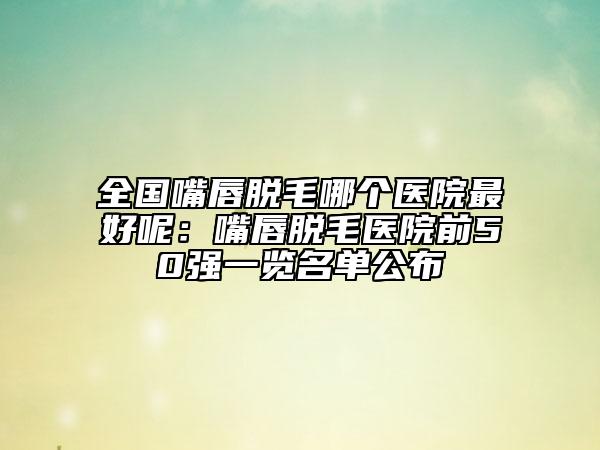 全國嘴唇脫毛哪個醫(yī)院最好呢：嘴唇脫毛醫(yī)院前50強一覽名單公布