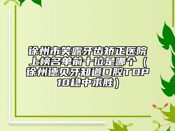 徐州市笑露牙齒矯正醫(yī)院上榜名單前十位是哪個(gè)（徐州德貝牙知道口腔TOP10穩(wěn)中求勝）