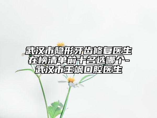 武漢市隱形牙齒修復(fù)醫(yī)生在榜清單前十名選哪個-武漢市王颯口腔醫(yī)生