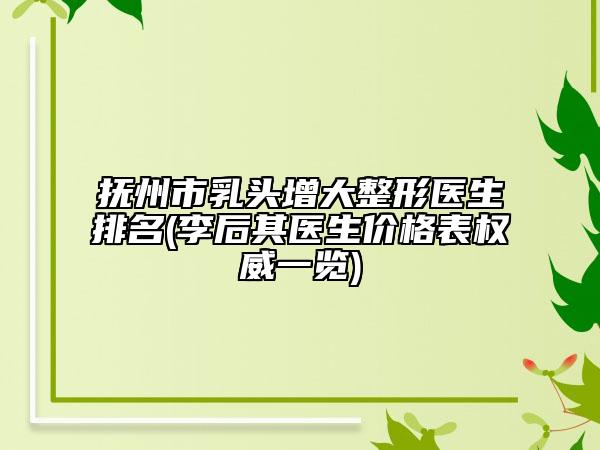 撫州市乳頭增大整形醫(yī)生排名(李后其醫(yī)生價格表權(quán)威一覽)