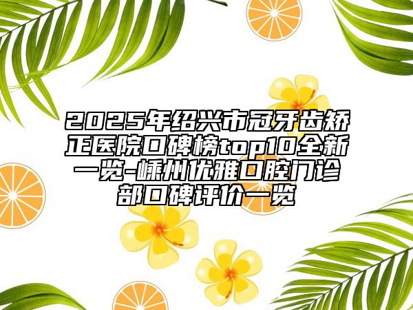 2025年紹興市冠牙齒矯正醫(yī)院口碑榜top10全新一覽-嵊州優(yōu)雅口腔門診部口碑評價(jià)一覽