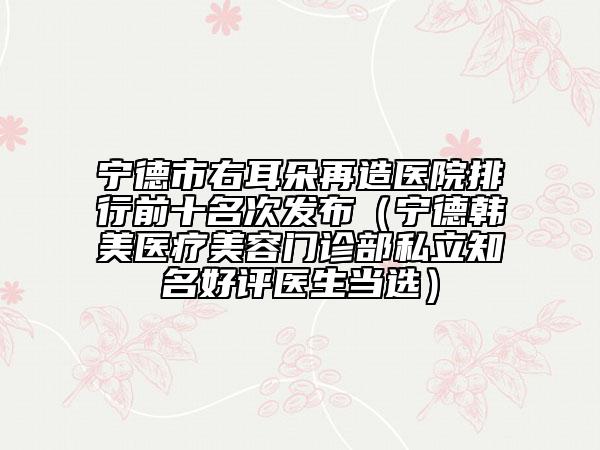 寧德市右耳朵再造醫(yī)院排行前十名次發(fā)布（寧德韓美醫(yī)療美容門診部私立知名好評醫(yī)生當(dāng)選）