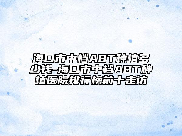 ?？谑兄袡nABT種植多少錢-海口市中檔ABT種植醫(yī)院排行榜前十走訪