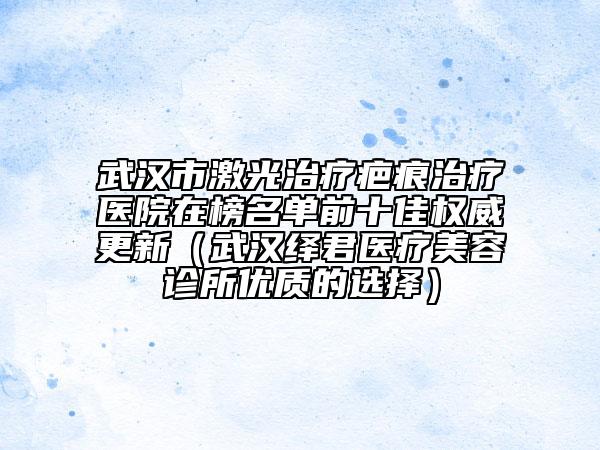 武漢市激光治療疤痕治療醫(yī)院在榜名單前十佳權(quán)威更新（武漢繹君醫(yī)療美容診所優(yōu)質(zhì)的選擇）