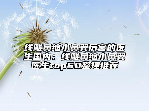 線雕鼻縮小鼻翼厲害的醫(yī)生國(guó)內(nèi)：線雕鼻縮小鼻翼醫(yī)生top50整理推薦