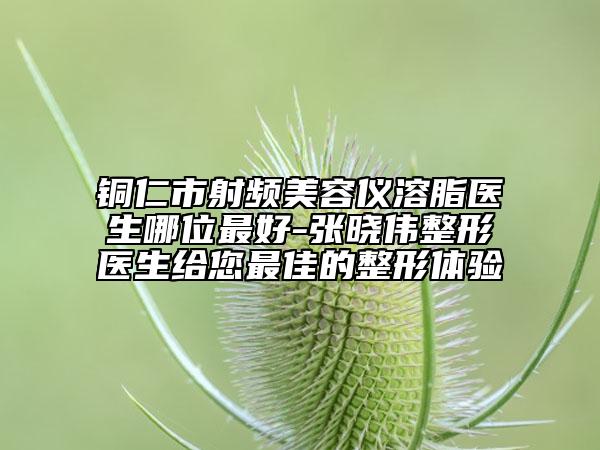銅仁市射頻美容儀溶脂醫(yī)生哪位最好-張曉偉整形醫(yī)生給您最佳的整形體驗