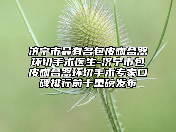 濟寧市最有名包皮吻合器環(huán)切手術(shù)醫(yī)生-濟寧市包皮吻合器環(huán)切手術(shù)專家口碑排行前十重磅發(fā)布