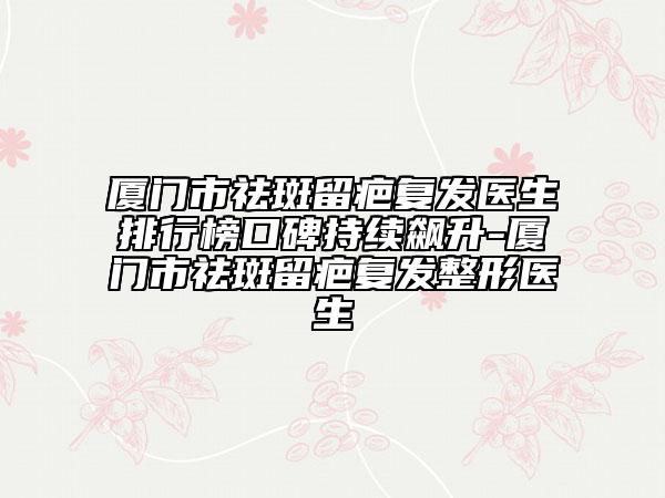 廈門市祛斑留疤復(fù)發(fā)醫(yī)生排行榜口碑持續(xù)飆升-廈門市祛斑留疤復(fù)發(fā)整形醫(yī)生