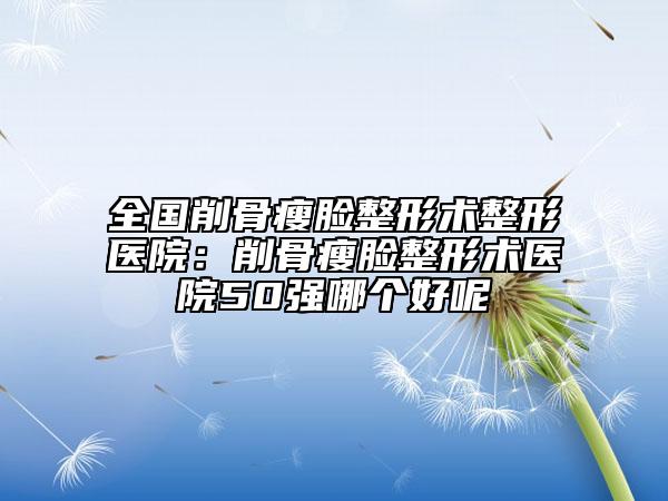 全國削骨瘦臉整形術(shù)整形醫(yī)院：削骨瘦臉整形術(shù)醫(yī)院50強(qiáng)哪個(gè)好呢