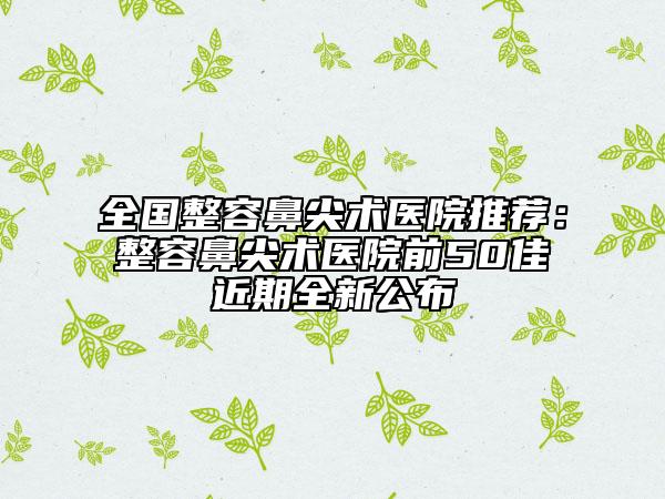 全國整容鼻尖術(shù)醫(yī)院推薦：整容鼻尖術(shù)醫(yī)院前50佳近期全新公布