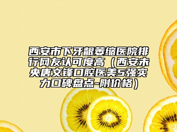 西安市下牙齦萎縮醫(yī)院排行網(wǎng)友認(rèn)可度高（西安未央唐文鋒口腔醫(yī)美5強(qiáng)實(shí)力口碑盤(pán)點(diǎn)-附價(jià)格）