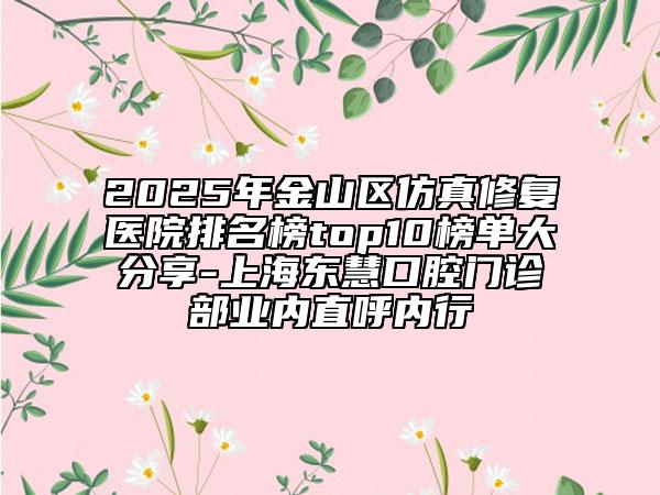 2025年金山區(qū)仿真修復醫(yī)院排名榜top10榜單大分享-上海東慧口腔門診部業(yè)內直呼內行