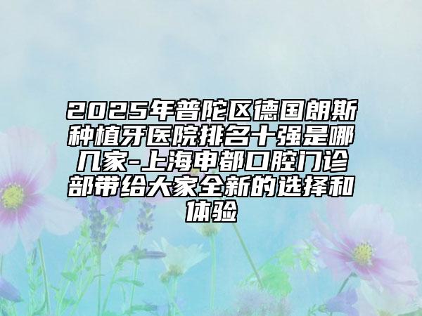 2025年普陀區(qū)德國(guó)朗斯種植牙醫(yī)院排名十強(qiáng)是哪幾家-上海申都口腔門診部帶給大家全新的選擇和體驗(yàn)