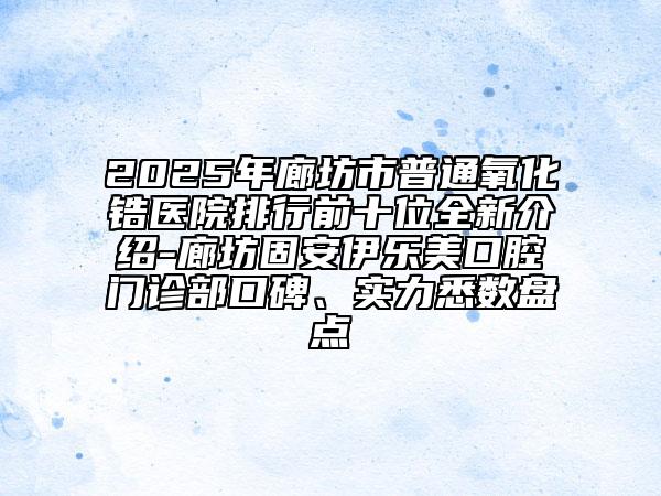 2025年廊坊市普通氧化鋯醫(yī)院排行前十位全新介紹-廊坊固安伊樂美口腔門診部口碑、實力悉數(shù)盤點