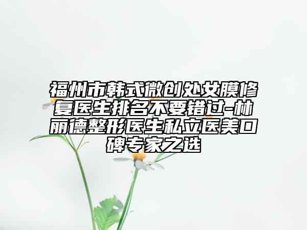 福州市韓式微創(chuàng)處女膜修復(fù)醫(yī)生排名不要錯過-林麗德整形醫(yī)生私立醫(yī)美口碑專家之選