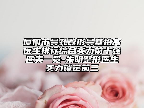 廈門市鼻孔改形鼻基抬高醫(yī)生排行綜合實力前十強醫(yī)美一覽-朱明整形醫(yī)生實力鎖定前三