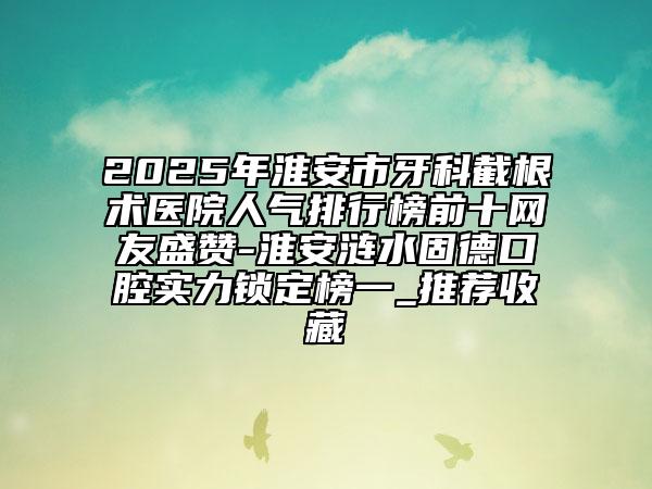2025年淮安市牙科截根術醫(yī)院人氣排行榜前十網(wǎng)友盛贊-淮安漣水固德口腔實力鎖定榜一_推薦收藏