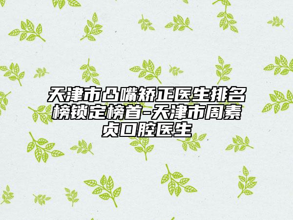 天津市凸嘴矯正醫(yī)生排名榜鎖定榜首-天津市周素貞口腔醫(yī)生
