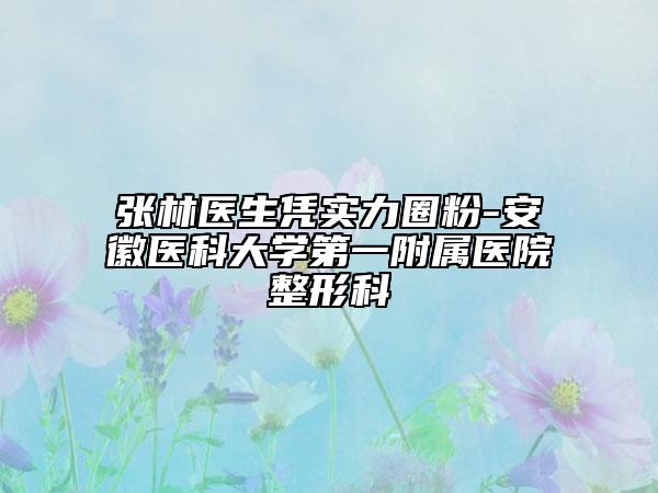 張林醫(yī)生憑實力圈粉-安徽醫(yī)科大學第一附屬醫(yī)院整形科