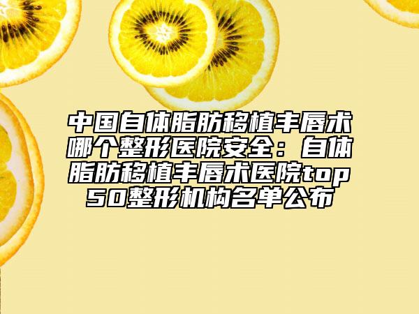 中國(guó)自體脂肪移植豐唇術(shù)哪個(gè)整形醫(yī)院安全：自體脂肪移植豐唇術(shù)醫(yī)院top50整形機(jī)構(gòu)名單公布