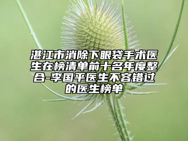 湛江市消除下眼袋手術醫(yī)生在榜清單前十名年度整合-李國平醫(yī)生不容錯過的醫(yī)生榜單