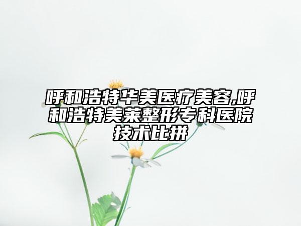 呼和浩特華美醫(yī)療美容,呼和浩特美萊整形?？漆t(yī)院技術(shù)比拼