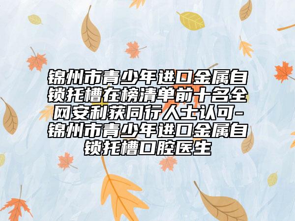 錦州市青少年進口金屬自鎖托槽在榜清單前十名全網(wǎng)安利獲同行人士認可-錦州市青少年進口金屬自鎖托槽口腔醫(yī)生