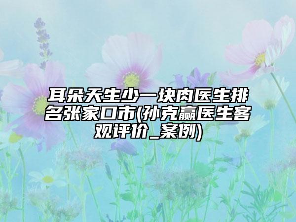 耳朵天生少一塊肉醫(yī)生排名張家口市(孫克贏醫(yī)生客觀評(píng)價(jià)_案例)