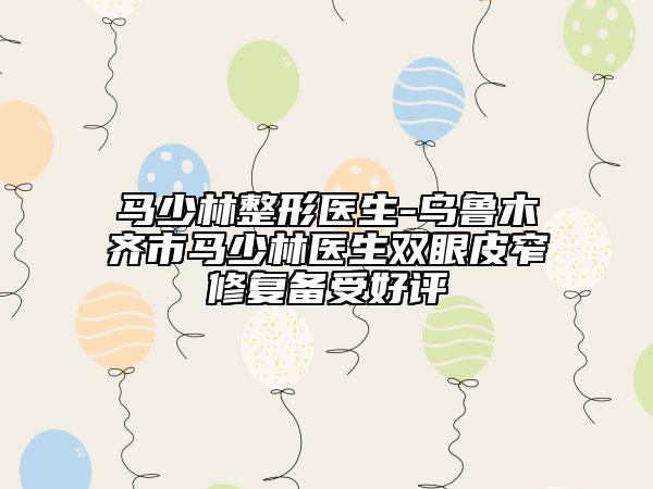 馬少林整形醫(yī)生-烏魯木齊市馬少林醫(yī)生雙眼皮窄修復(fù)備受好評