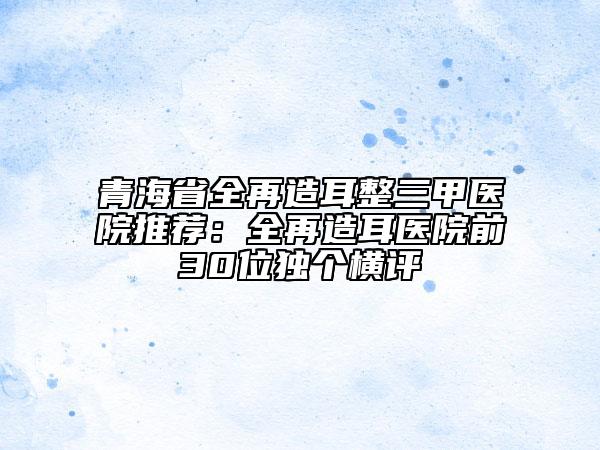 青海省全再造耳整三甲醫(yī)院推薦：全再造耳醫(yī)院前30位獨個橫評
