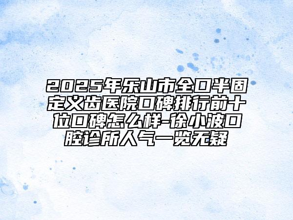 2025年樂山市全口半固定義齒醫(yī)院口碑排行前十位口碑怎么樣-徐小波口腔診所人氣一覽無疑