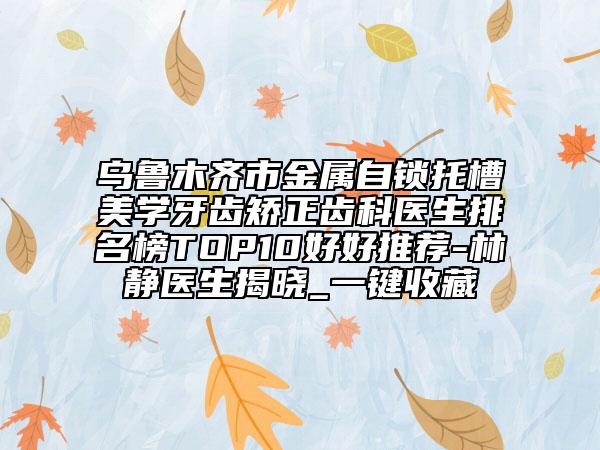 烏魯木齊市金屬自鎖托槽美學牙齒矯正齒科醫(yī)生排名榜TOP10好好推薦-林靜醫(yī)生揭曉_一鍵收藏
