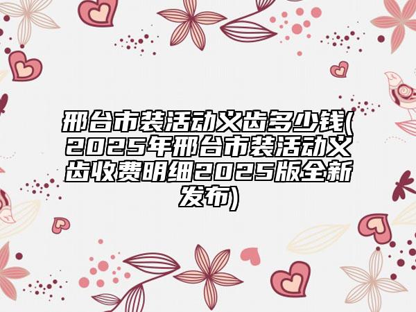 邢臺市裝活動義齒多少錢(2025年邢臺市裝活動義齒收費明細2025版全新發(fā)布)