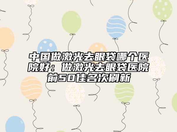 中國(guó)做激光去眼袋哪個(gè)醫(yī)院好：做激光去眼袋醫(yī)院前50佳名次刷新