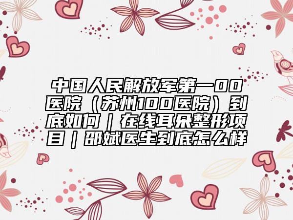 中國人民解放軍第一00醫(yī)院（蘇州100醫(yī)院）到底如何｜在線耳朵整形項目｜邵斌醫(yī)生到底怎么樣