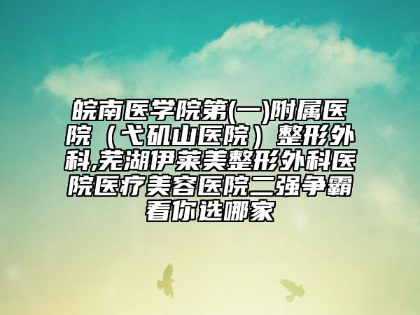 皖南醫(yī)學院第(一)附屬醫(yī)院（弋磯山醫(yī)院）整形外科,蕪湖伊萊美整形外科醫(yī)院醫(yī)療美容醫(yī)院二強爭霸看你選哪家