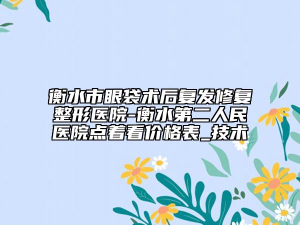 衡水市眼袋術(shù)后復發(fā)修復整形醫(yī)院-衡水第二人民醫(yī)院點著看價格表_技術(shù)