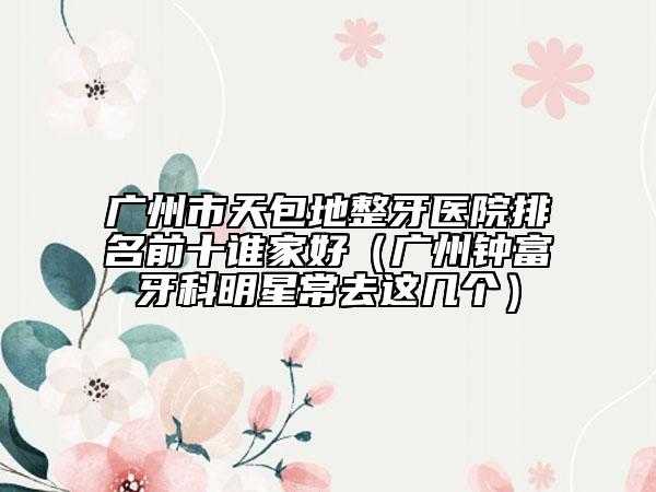 廣州市天包地整牙醫(yī)院排名前十誰家好（廣州鐘富牙科明星常去這幾個）