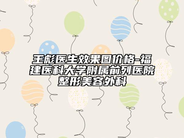 王彪醫(yī)生效果圖價(jià)格-福建醫(yī)科大學(xué)附屬前列醫(yī)院整形美容外科