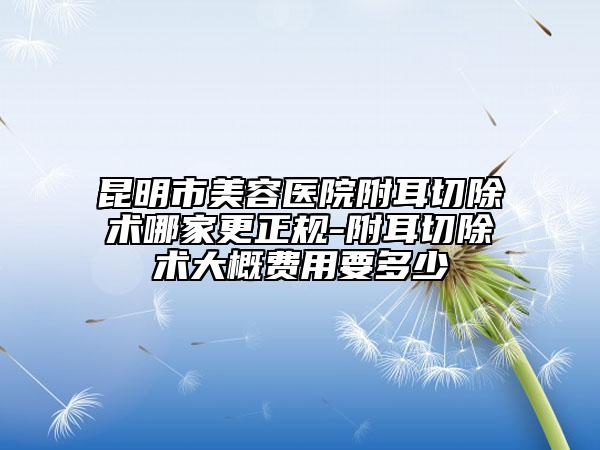 昆明市美容醫(yī)院附耳切除術(shù)哪家更正規(guī)-附耳切除術(shù)大概費用要多少