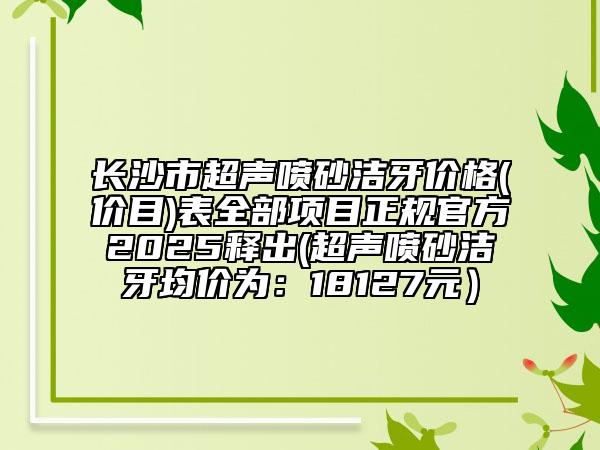 長(zhǎng)沙市超聲噴砂潔牙價(jià)格(價(jià)目)表全部項(xiàng)目正規(guī)官方2025釋出(超聲噴砂潔牙均價(jià)為：18127元）