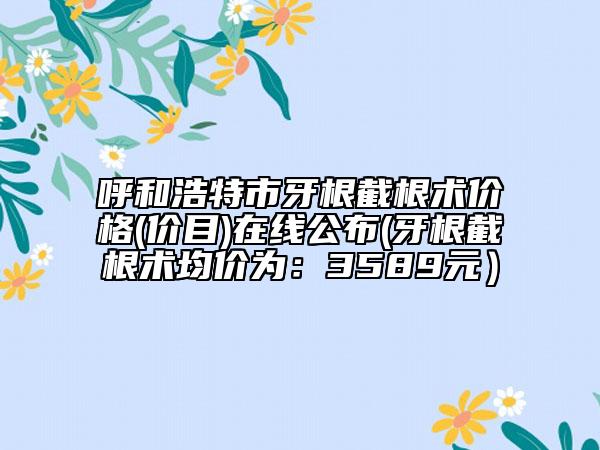 呼和浩特市牙根截根術(shù)價(jià)格(價(jià)目)在線公布(牙根截根術(shù)均價(jià)為：3589元）
