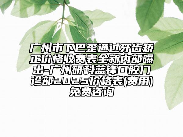 廣州市下巴歪通過(guò)牙齒矯正價(jià)格收費(fèi)表全新內(nèi)部曝出-廣州研科藍(lán)鋒口腔門診部2025價(jià)格表(費(fèi)用)免費(fèi)咨詢