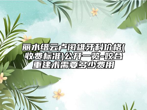 麗水縉云盧閏雄牙科價(jià)格(收費(fèi)標(biāo)準(zhǔn))公開(kāi)一覽-咬合重建術(shù)需要多少費(fèi)用