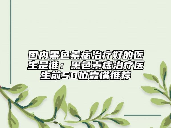 國(guó)內(nèi)黑色素痣治療好的醫(yī)生是誰：黑色素痣治療醫(yī)生前50位靠譜推薦
