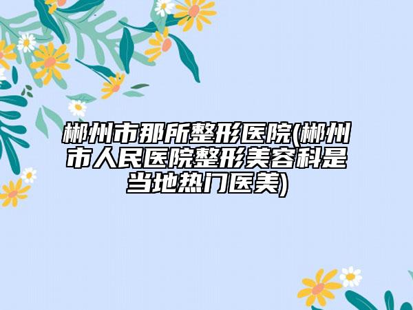 郴州市那所整形醫(yī)院(郴州市人民醫(yī)院整形美容科是當(dāng)?shù)責(zé)衢T醫(yī)美)