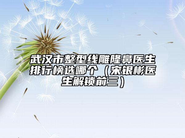 武漢市整型線雕隆鼻醫(yī)生排行榜選哪個(gè)（宋銀彬醫(yī)生解鎖前三）