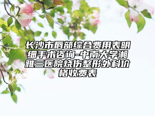 長沙市唇部綜合費用表明細(xì)手術(shù)咨詢-中南大學(xué)湘雅三醫(yī)院燒傷整形外科價格收費表
